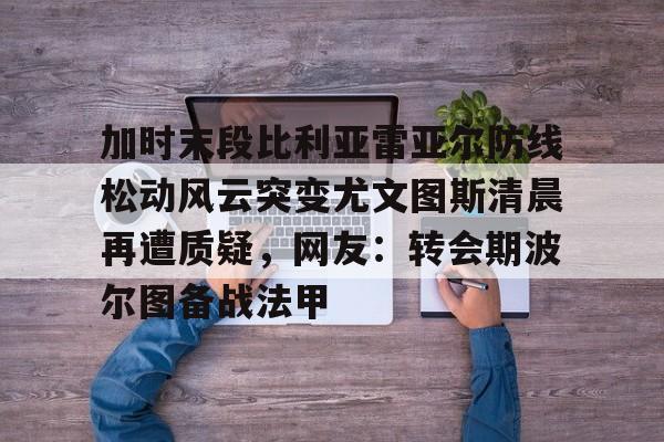 亚博体育平台-包含加时末段比利亚雷亚尔防线松动风云突变尤文图斯清晨再遭质疑，网友：转会期波尔图备战法甲的词条