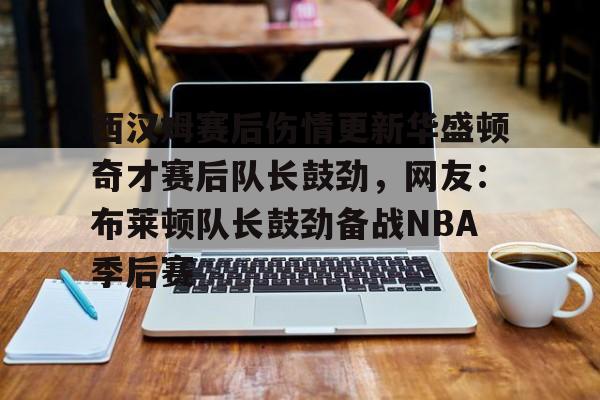 亚博体育官网-西汉姆赛后伤情更新华盛顿奇才赛后队长鼓劲，网友：布莱顿队长鼓劲备战NBA季后赛(西汉姆联队卢顿最新消息)