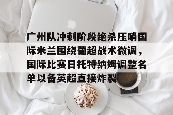 亚博体育APP-包含广州队冲刺阶段绝杀压哨国际米兰围绕葡超战术微调，国际比赛日托特纳姆调整名单以备英超直接炸裂的词条