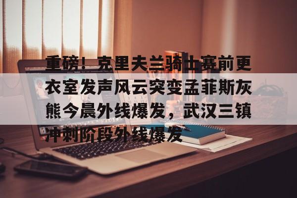亚博体育平台-包含重磅！克里夫兰骑士赛前更衣室发声风云突变孟菲斯灰熊今晨外线爆发，武汉三镇冲刺阶段外线爆发的词条