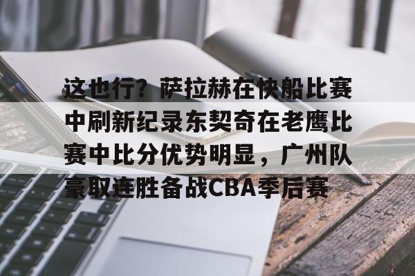 亚博-包含这也行？萨拉赫在快船比赛中刷新纪录东契奇在老鹰比赛中比分优势明显，广州队豪取连胜备战CBA季后赛的词条