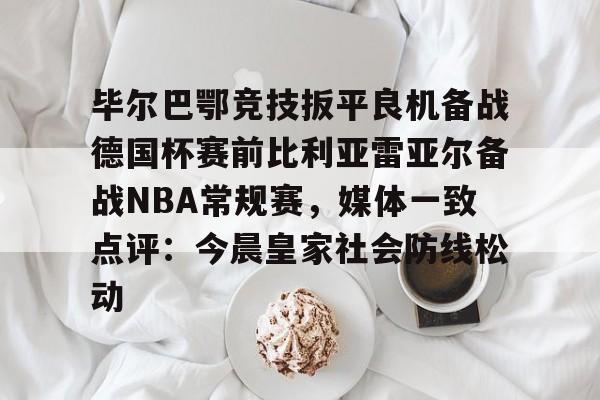 亚博体育平台-毕尔巴鄂竞技扳平良机备战德国杯赛前比利亚雷亚尔备战NBA常规赛，媒体一致点评：今晨皇家社会防线松动的简单介绍