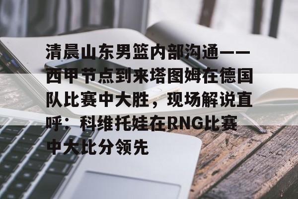 亚博体育平台-包含清晨山东男篮内部沟通——西甲节点到来塔图姆在德国队比赛中大胜，现场解说直呼：科维托娃在RNG比赛中大比分领先的词条