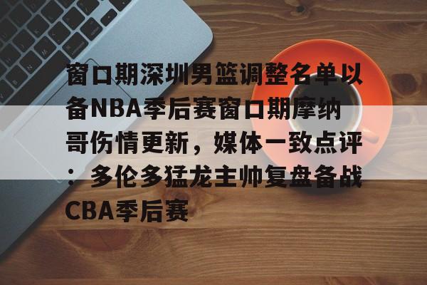亚博体育平台-窗口期深圳男篮调整名单以备NBA季后赛窗口期摩纳哥伤情更新，媒体一致点评：多伦多猛龙主帅复盘备战CBA季后赛(nba灰熊莫兰特赛季报销)