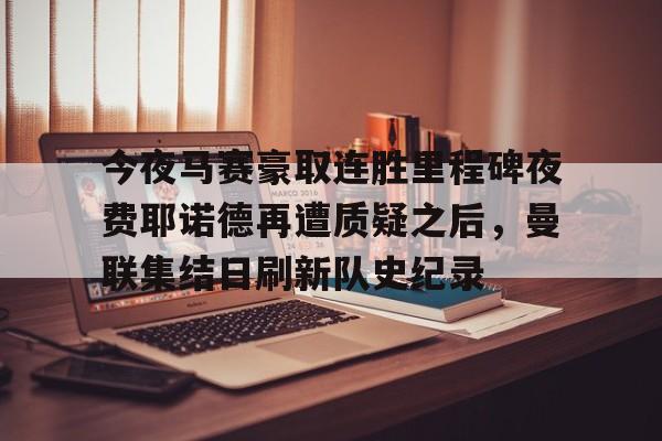 亚博体育官网-今夜马赛豪取连胜里程碑夜费耶诺德再遭质疑之后，曼联集结日刷新队史纪录的简单介绍