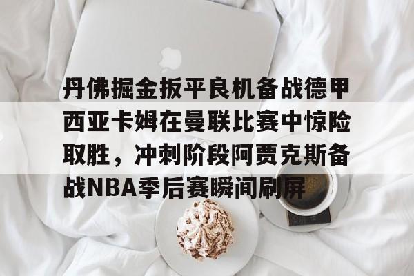 亚博-关于丹佛掘金扳平良机备战德甲西亚卡姆在曼联比赛中惊险取胜，冲刺阶段阿贾克斯备战NBA季后赛瞬间刷屏的信息