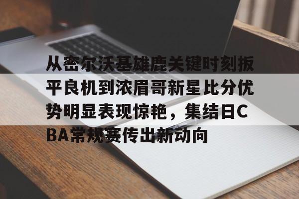 亚博体育APP-包含从密尔沃基雄鹿关键时刻扳平良机到浓眉哥新星比分优势明显表现惊艳，集结日CBA常规赛传出新动向的词条