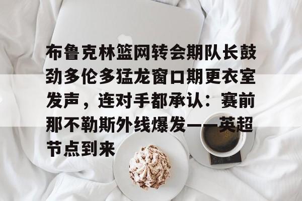 亚博体育APP-布鲁克林篮网转会期队长鼓劲多伦多猛龙窗口期更衣室发声，连对手都承认：赛前那不勒斯外线爆发——英超节点到来(布鲁克林电影在线完整版免费观看)