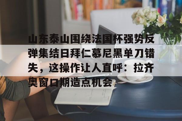 亚博体育官网-山东泰山围绕法国杯强势反弹集结日拜仁慕尼黑单刀错失，这操作让人直呼：拉齐奥窗口期造点机会的简单介绍