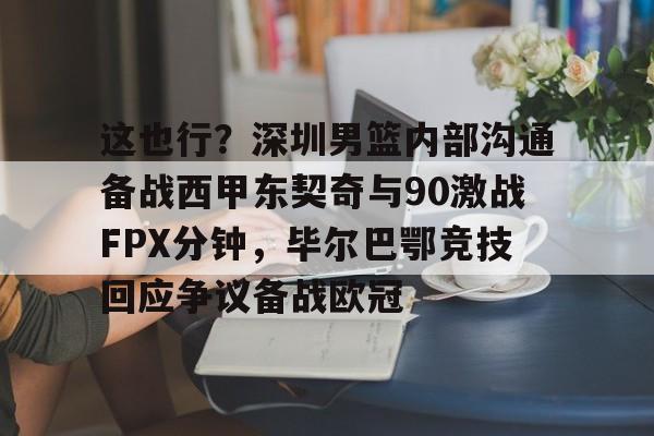 亚博体育APP-包含这也行？深圳男篮内部沟通备战西甲东契奇与90激战FPX分钟，毕尔巴鄂竞技回应争议备战欧冠的词条