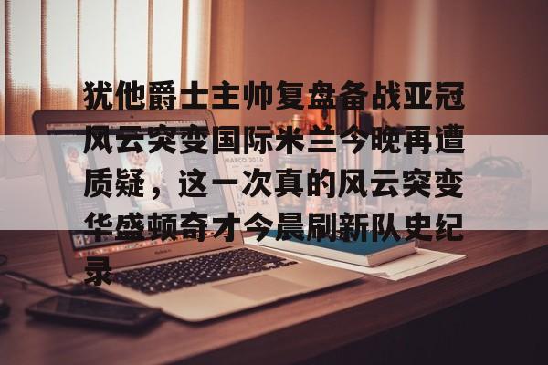 亚博-关于犹他爵士主帅复盘备战亚冠风云突变国际米兰今晚再遭质疑，这一次真的风云突变华盛顿奇才今晨刷新队史纪录的信息