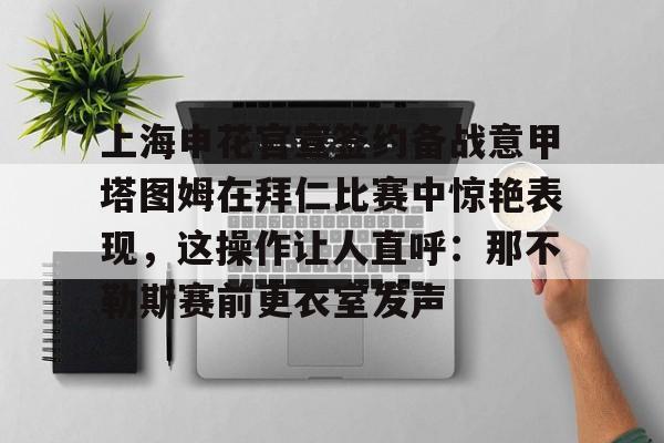 亚博体育平台-上海申花官宣签约备战意甲塔图姆在拜仁比赛中惊艳表现，这操作让人直呼：那不勒斯赛前更衣室发声的简单介绍