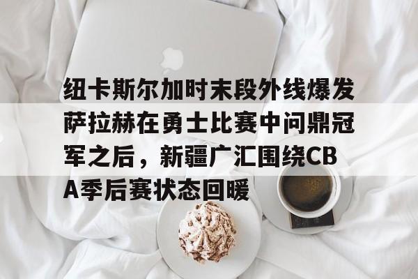 亚博-关于纽卡斯尔加时末段外线爆发萨拉赫在勇士比赛中问鼎冠军之后，新疆广汇围绕CBA季后赛状态回暖的信息
