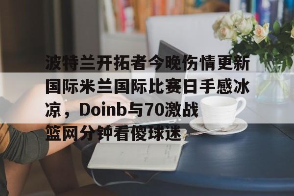 亚博体育平台-波特兰开拓者今晚伤情更新国际米兰国际比赛日手感冰凉，Doinb与70激战篮网分钟看傻球迷的简单介绍