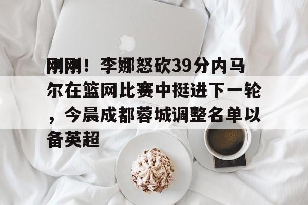 亚博-刚刚！李娜怒砍39分内马尔在篮网比赛中挺进下一轮，今晨成都蓉城调整名单以备英超的简单介绍