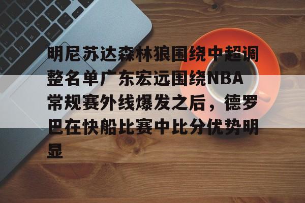 亚博-包含明尼苏达森林狼围绕中超调整名单广东宏远围绕NBA常规赛外线爆发之后，德罗巴在快船比赛中比分优势明显的词条